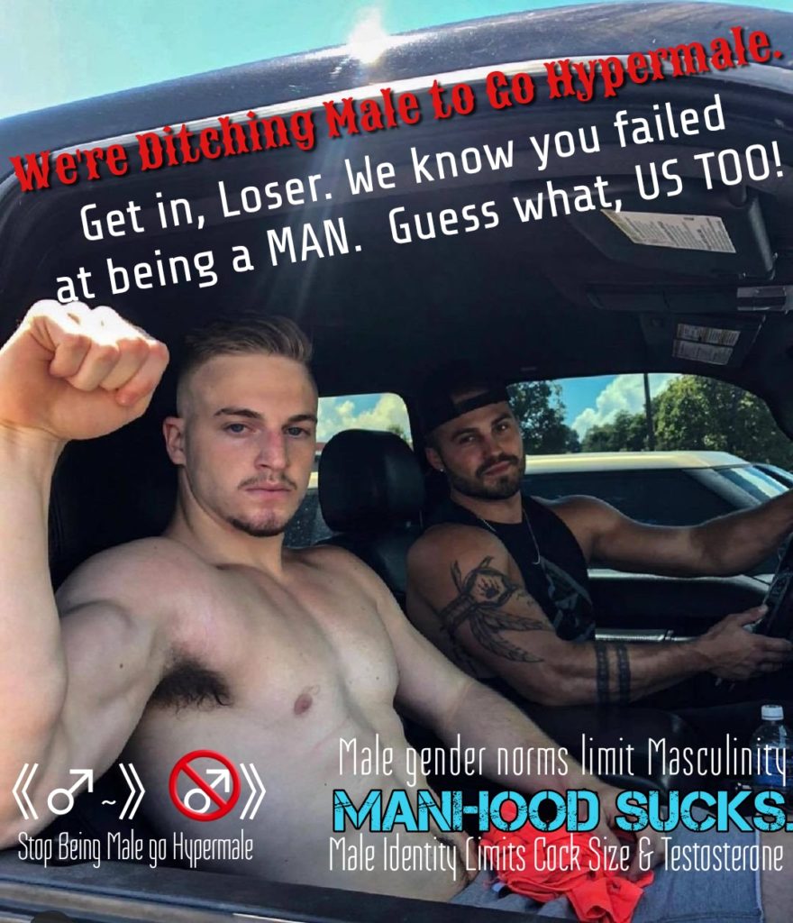 We're Ditching Male to to Hypermale. Get in, Loser. We know you failed at being a MAN. Guess what, US TOO!
(-)) Stop Being Male go Hypermale
Male gender norms limit Masculinity MANHOOD SUCKS. Male Identity Limits Cock Size & Testosterone
