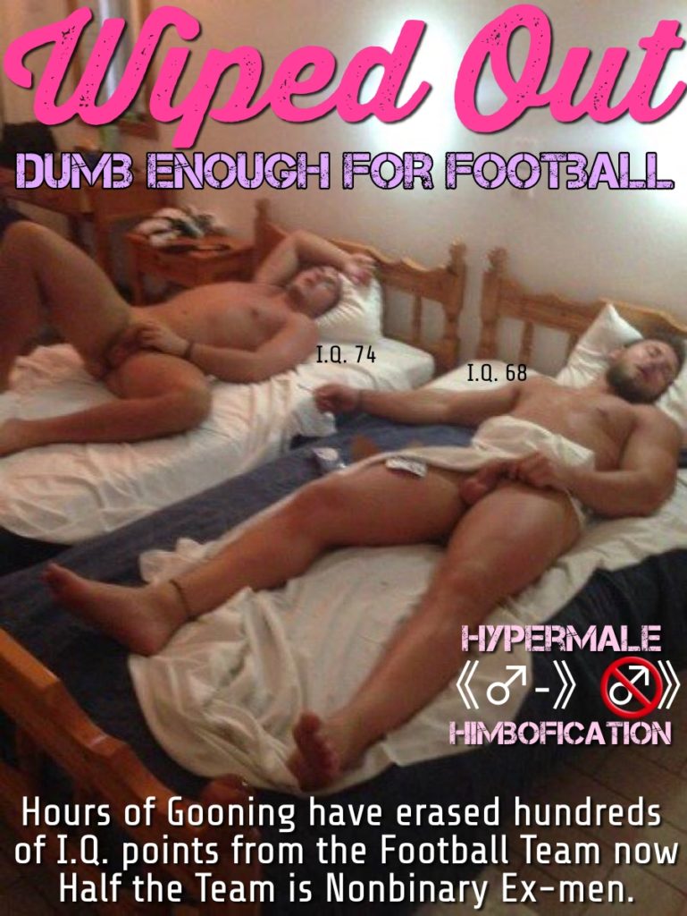 Wiped Out DUMB ENOUGH FOR FOOTBALL
I.Q. 74
I.Q. 68
HYPERMALE (-) HIMBOFICATION
Hours of Gooning have erased hundreds of I.Q. points from the Football Team now Half the Team is Nonbinary Ex-men.