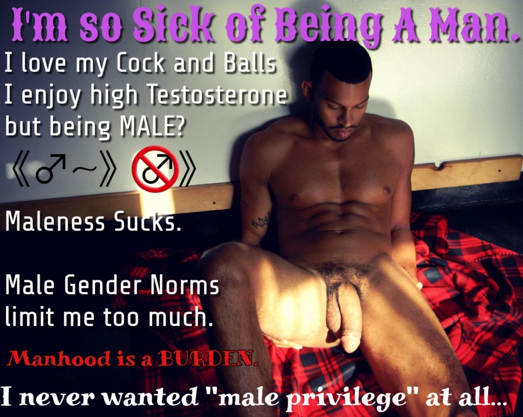I'm so Sick of Being A Man.
I love my Cock and Balls I enjoy high Testosterone but being MALE?
Maleness Sucks.
Male Gender Norms limit me too much.
Manhood is a BURDEN.
I never wanted "male privilege" at all...