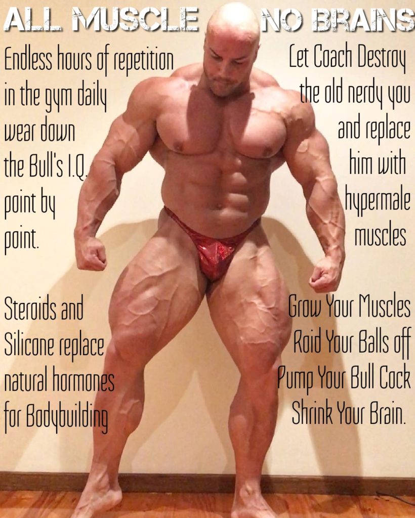 ALL MUSCLE Endless hours of repetition in the gym daily wear down the Bull's 1.0. point by point.
NO BRAINS Let Coach Destroy the old nerdy you and replace him with hypermale muscles
Steroids and Silicone replace natural hormones for Bodybuilding
Grow Your Muscles Roid Your Balls off Pump Your Bull Cock Shrink Your Brain.