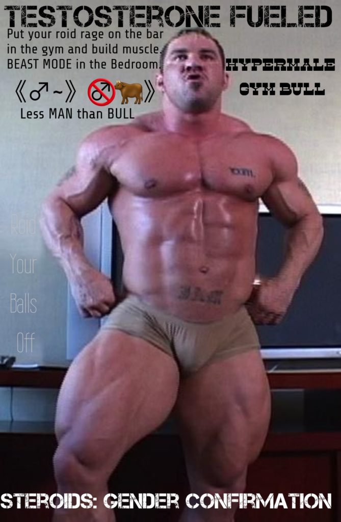 TESTOSTERONE FUELED Put your roid rage on the bar
in the gym and build muscle, BEAST MODE in the Bedroom.
Less MAN than BULL
HYPERMALE
GYM BULL
EXTIL
Your
Balls
Off
STEROIDS: GENDER CONFIRMATION
