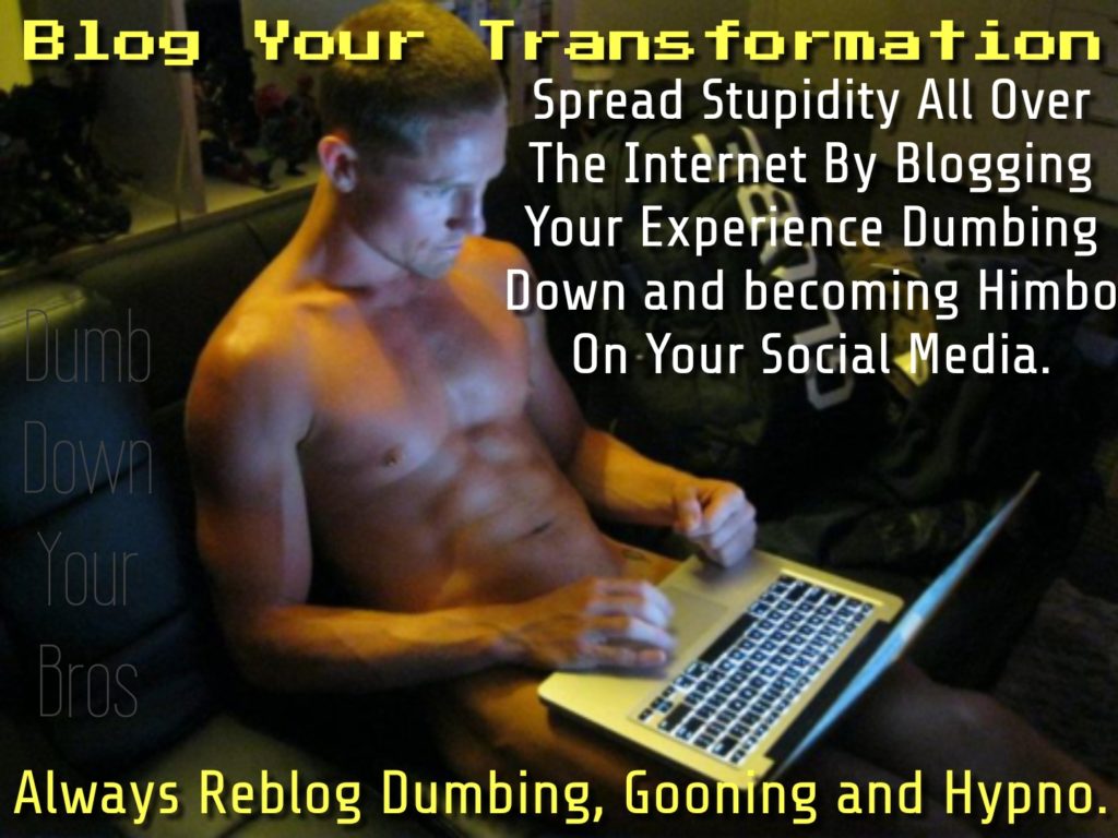 Blog Your Transformation
Spread Stupidity All Over The Internet By Blogging Your Experience Dumbing Down and becoming Himbo On Your Social Media.
Dumb
Down
Your
Bros
Always Reblog Dumbing, Gooning and Hypno.