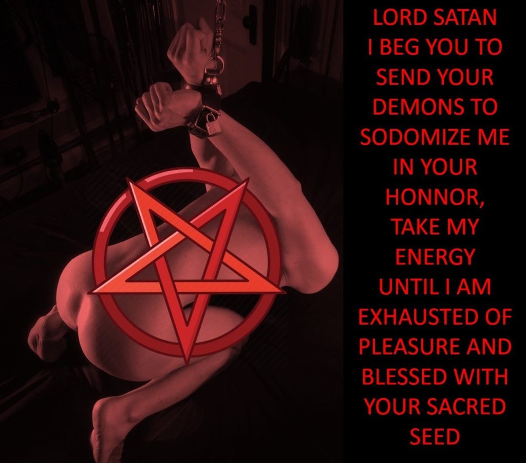 LORD SATAN I BEG YOU TO SEND YOUR DEMONS TO SODOMIZE ME IN YOUR HONNOR, TAKE MY ENERGY UNTIL I AM EXHAUSTED OF PLEASURE AND BLESSED WITH YOUR SACRED SEED