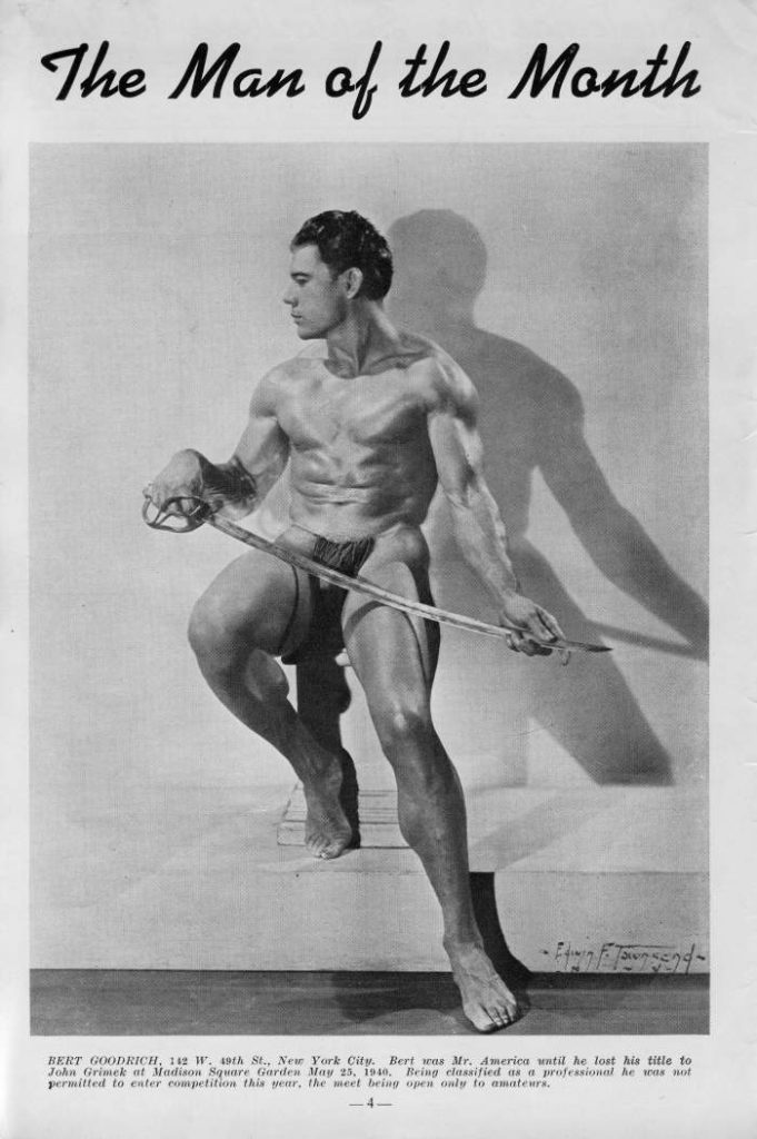 The Man of the Month
BERT GOODRICH, 112 W. 49th St., New York City. Bert was Mr. America until he lost his title to John Grimek at Madison Square Garden May 25, 1940, Being classified as a professional he was not permitted to enter competition this year, the meet being open only to amateurs.
