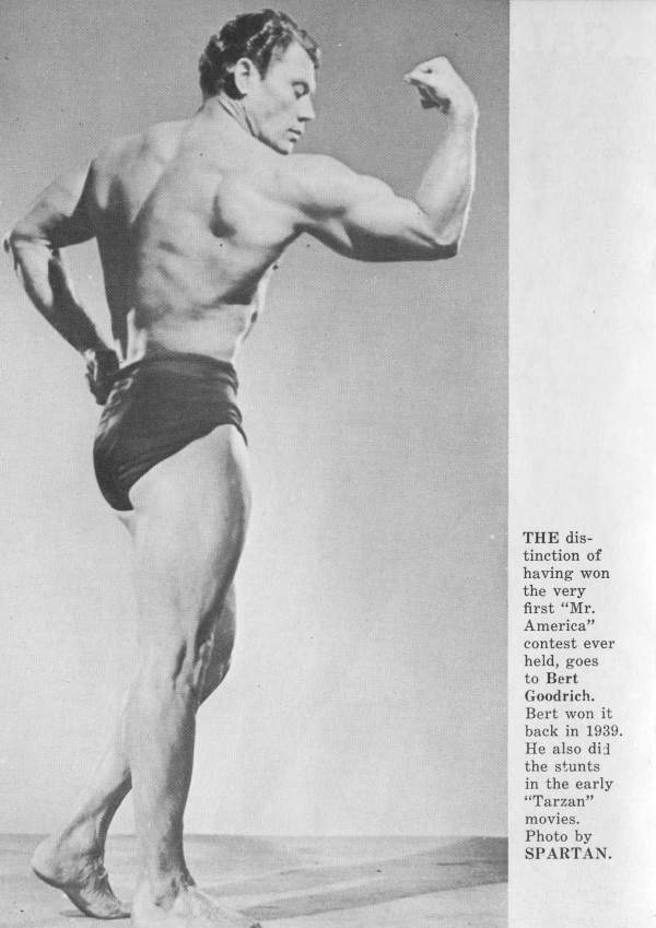 THE dis- tinction of having won the very first "Mr. America" contest ever held, goes to Bert Goodrich. Bert won it back in 1939. He also did the stunts in the early "Tarzan" movies. Photo by SPARTAN.