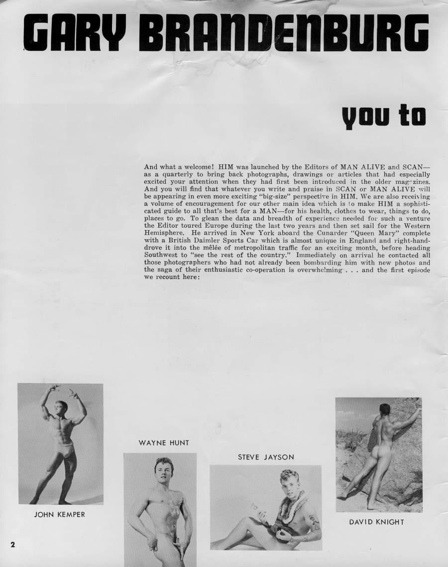 GARY BRANDENBURG
you to
And what a welcome! HIM was launched by the Editors of MAN ALIVE and SCAN- as a quarterly to bring back photographs, drawings or articles that had especially excited your attention when they had first been introduced in the older magazines. And you will find that whatever you write and praise in SCAN or MAN ALIVE will be appearing in even more exciting "big-size" perspective in HIM. We are also receiving a volume of encouragement for our other main idea which is to make HIM a sophisti- cated guide to all that's best for a MAN-for his health, clothes to wear, things to do, places to go. To glean the data and breadth of experience needed for such a venture the Editor toured Europe during the last two years and then set sail for the Western Hemisphere. He arrived in New York aboard the Cunarder "Queen Mary" complete with a British Daimler Sports Car which is almost unique in England and right-hand- drove it into the mêlée of metropolitan traffic for an exciting month, before heading Southwest to "see the rest of the country." Immediately on arrival he contacted all those photographers who had not already been bombarding him with new photos and the saga of their enthusiastic co-operation is overwhelming... and the first episode we recount here:
WAYNE HUNT
STEVE JAYSON
JOHN KEMPER
DAVID KNIGHT