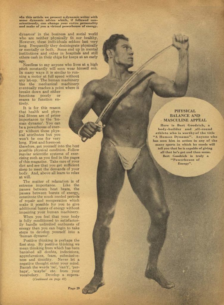 In this article we present a dynamic writer with some dynamic advice which, if followed con- scientiously, can change your entire personality and make of you a virtual powerhouse of energy.
dynamos' in the business and social world who are neither physically fit nor healthy. However, these individuals seldom last very long. Frequently they desintegrate physically or mentally or both. Some end up in mental institutions and other in hospitals and still others cash in their chips for keeps at an early age.
Needless to say anyone who lives at a high pitch constantly will soon wear himself out. In many ways it is similar to run- ning a motor at full speed without any let-up. The human machinery like the mechanical machinery eventually reaches a point where it breaks down and either functions poorly or ceases to function en- tirely.
It is for this reason that health and phys- leal fitness are of prime importance to the 'hu- man dynamo'. You can be a powerhouse of ener gy without these phys- ical attributes but you won't be one for very long. First and foremost therefore, get yourself into the best possible physical condition. Follow regular scientific systems of exer- cising such as you find in the pages of this magazine. Take care of your diet and see that you get sufficient sleep to meet the demands of your body. And, above all learn to relax at will.
The matter of relaxation is of extreme importance. Like the pauses between heat beats, the pauses between bursts of energy, constitute the much needed periods of repair and recuperation which make it possible for you to give additional bursts of energy without impairing your human machinery. When you feel that your body is fully conditioned to satisfactor ly handle unlimited outbursts of energy then you can begin to take steps to develop yourself into a
'human dynamo".
Positive thinking is perhaps the first step. By positive thinking we mean thinking from which has been banished all doubts, indecisions, apprehensions, fears, submissive- ness and timidity. Never let a negative thought enter your mind. Banish the words 'no', 'can't', 'per- haps', 'maybe etc. from your vocabulary. Develop a supera- (Continued on page 42)
PHYSICAL BALANCE AND MASCULINE APPEAL
Here is Bert Goodrich, a body-builder and all-round athlete who is worthy of the title "A Human Dynamo". Anyone who has seen him in action in any of the many sports in which he excels will tell you that he is capable of giving all that he's got and then some. Bert Goodrich is truly a "Powerhouse of Energy",
Page 29