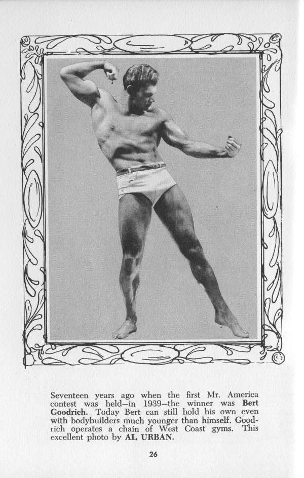 Seventeen years ago when the first Mr. America contest was held-in 1939-the winner was Bert Goodrich. Today Bert can still hold his own even with bodybuilders much younger than himself. Good- rich operates a chain of West Coast gyms. This excellent photo by AL URBAN.
26