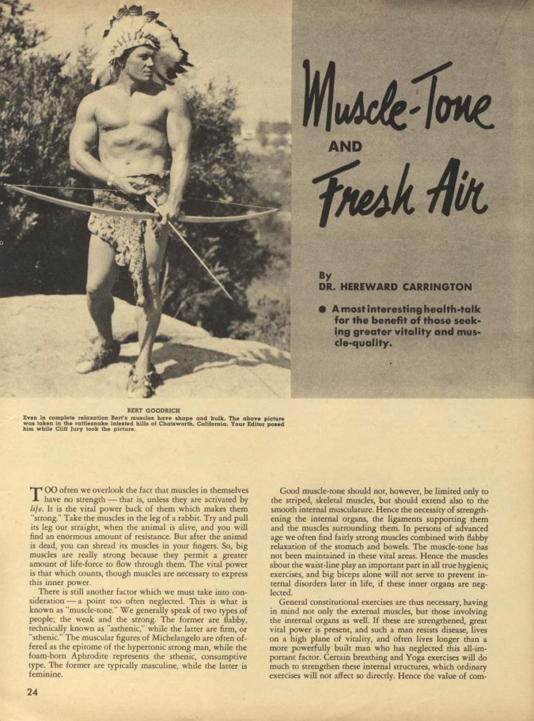 Muscle-Tone AND Fresh Air
By
DR. HEREWARD CARRINGTON
• Amost interesting health-talk for the benefit of those seek- ing greater vitality and mus- cle-quality.
BERT GOODRICH
Even is complete relaxation Best's muscles have shape and bulk. The above picture was taken in the rattlesnake infested hills of Chatsworth. California. Your Editor posed him while Cliff Jury look the picture.
TOO often we overlook the fact that muscles in themselves have no strength-that is, unless they are activated by life. It is the vital power back of them which makes them "strong" Take the muscles in the leg of a rabbit. Try and pull its leg out straight, when the animal is alive, and you will find an enormous amount of resistance. But after the animal is dead, you can shread its muscles in your fingers. So, big muscles are really strong because they permit a greater amount of life-force to flow through them. The vital power is that which counts, though muscles are necessary to express this inner power.
There is still another factor which we must take into con- sideration-a point too often neglected. This is what is known as "muscle-tone." We generally speak of two types of people; the weak and the strong. The former are flabby, technically known as "asthenic," while the latter are firm, or "sthenic." The muscular figures of Michelangelo are often of- fered as the epitome of the hypertonic strong man, while the foam-born Aphrodite represents the sthenic, consumptive type. The former are typically masculine, while the latter is feminine.
Good muscle-tone should not, however, be limited only to the striped, skeletal muscles, but should extend also to the smooth internal musculature. Hence the necessity of strength- ening the internal organs, the ligaments supporting them and the muscles surrounding them. In persons of advanced age we often find fairly strong muscles combined with flabby relaxation of the stomach and bowels. The muscle-tone has not been maintained in these vital areas. Hence the muscles about the waist-line play an important part in all true hygienic exercises, and big biceps alone will not serve to prevent in- ternal disorders later in life, if these inner organs are neg lected.
General constitutional exercises are thus necessary, having in mind not only the external muscles, but those involving the internal organs as well. If these are strengthened, great vital power is present, and such a man resists disease, lives on a high plane of vitality, and often lives longer than a more powerfully built man who has neglected this all-im- portant factor. Certain breathing and Yoga exercises will do much to strengthen these internal structures, which ordinary exercises will not affect so directly. Hence the value of com-
24