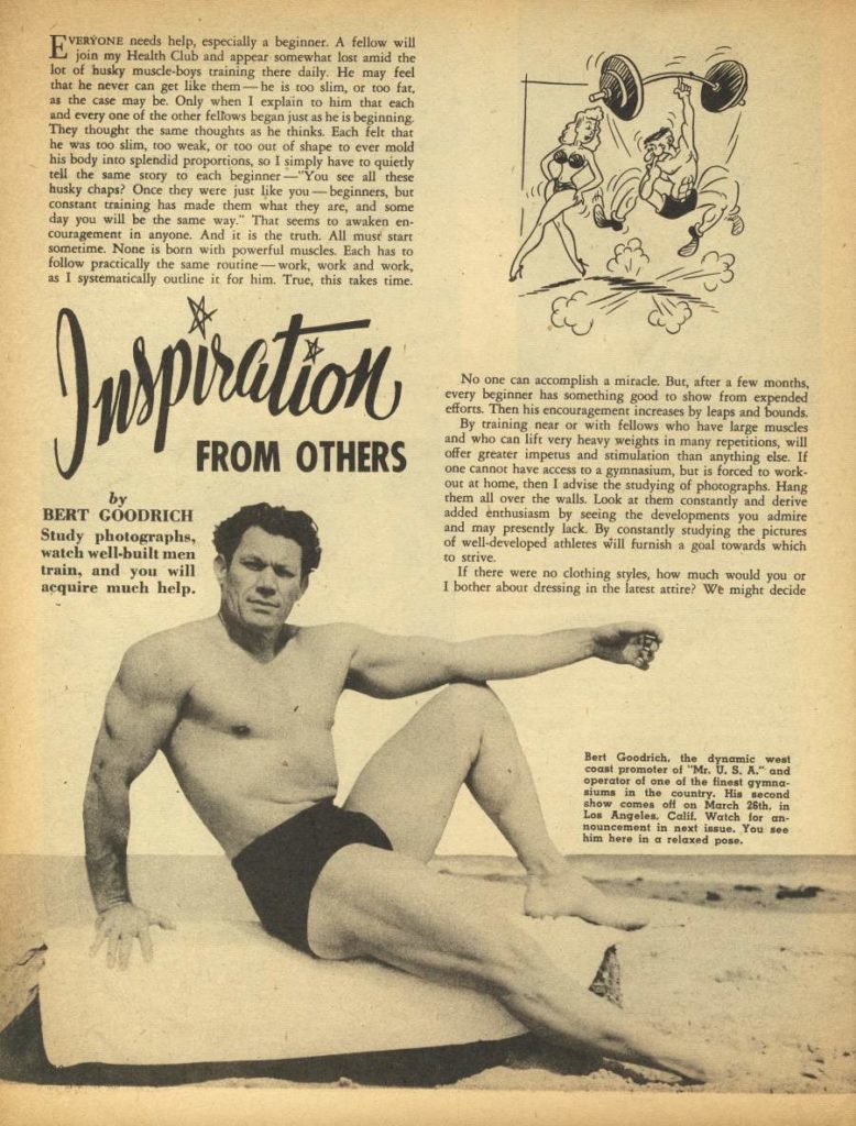 E VERYONE needs help, especially a beginner. A fellow will join my Health Club and appear somewhat lost amid the lor of husky muscle-boys training there daily. He may feel that he never can get like them-he is too slim, or too far, as the case may be. Only when I explain to him that each and every one of the other fellows began just as he is beginning. They thought the same thoughts as he thinks. Each felt that he was too slim, too weak, or too out of shape to ever mold his body into splendid proportions, so I simply have to quietly tell the same story to each beginner-"You see all these husky chaps? Once they were just like you-beginners, bur constant training has made them what they are, and some day you will be the same way." That seems to awaken en- couragement in anyone. And it is the truth. All must start sometime. None is born with powerful muscles. Each has to follow practically the same routine-work, work and work, as I systematically outline it for him. True, this takes time.
Inspiration OTHERS
by BERT GOODRICH Study photographs, watch well-built men train, and you will acquire much help.
No one can accomplish a miracle. But, after a few months, every beginner has something good to show from expended efforts. Then his encouragement increases by leaps and bounds.
By training near or with fellows who have large muscles and who can lift very heavy weights in many repetitions, will offer greater impetus and stimulation than anything else. If one cannot have access to a gymnasium, but is forced to work- out at home, then I advise the studying of photographs. Hang them all over the walls. Look at them constantly and derive added enthusiasm by seeing the developments you admire and may presently lack. By constantly studying the pictures of well-developed athletes will furnish a goal towards which
to strive. If there were no clothing styles, how much would you or I bother about dressing in the latest attire? We might decide
Bert Goodrich, the dynamic west coast promoter of "Mr. U. S. A." and operator of one of the finest gy siums in the country. His second show comes off on March 26th. in Los Angeles, Calif. Watch for an- nouncement in next issue. You see him here in a relaxed pose.