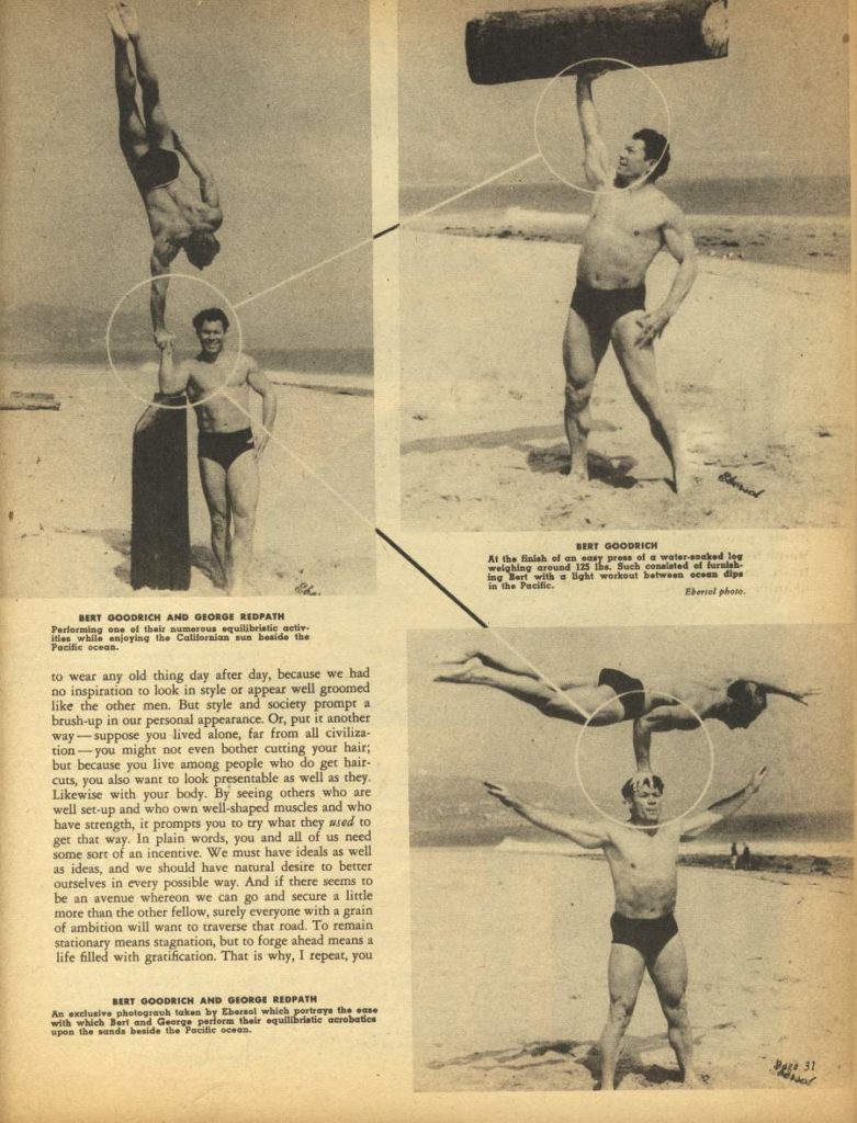 BERT GOODRICH AND GEORGE REDPATH
Performing one of their numerous equilibristic activ ities while enjoying the Californian sun beside the Pacific ocean.
to wear any old thing day after day, because we had no inspiration to look in style or appear well groomed like the other men. But style and society prompt a brush-up in our personal appearance. Or, put it another way-suppose you lived alone, far from all civiliza- tion-you might not even bother cutting your hair; but because you live among people who do get hair- cuts, you also want to look presentable as well as they. Likewise with your body. By seeing others who are well set-up and who own well-shaped muscles and who have strength, it prompts you to try what they used to get that way. In plain words, you and all of us need some sort of an incentive. We must have ideals as well. as ideas, and we should have natural desire to better ourselves in every possible way. And if there seems to be an avenue whereon we can go and secure a little more than the other fellow, surely everyone with a grain of ambition will want to traverse that road. To remain stationary means stagnation, but to forge ahead means a life filled with gratification. That is why, I repeat, you
BERT GOODRICH
At the finish of an easy press of a water-soaked Jew weighing around 125 the. Such canalated of furnish ing Bart with a light workout between sess dips in the Pacific.
Berol photo
BERY GOODRICH AND GEORGE REDPATH
An exclusive photograph taken by Ebarsal which portrays the sa with which Bert and George perform their equilibriatic acrobatics upes the sands beside the Pacific ocean.
Page 31