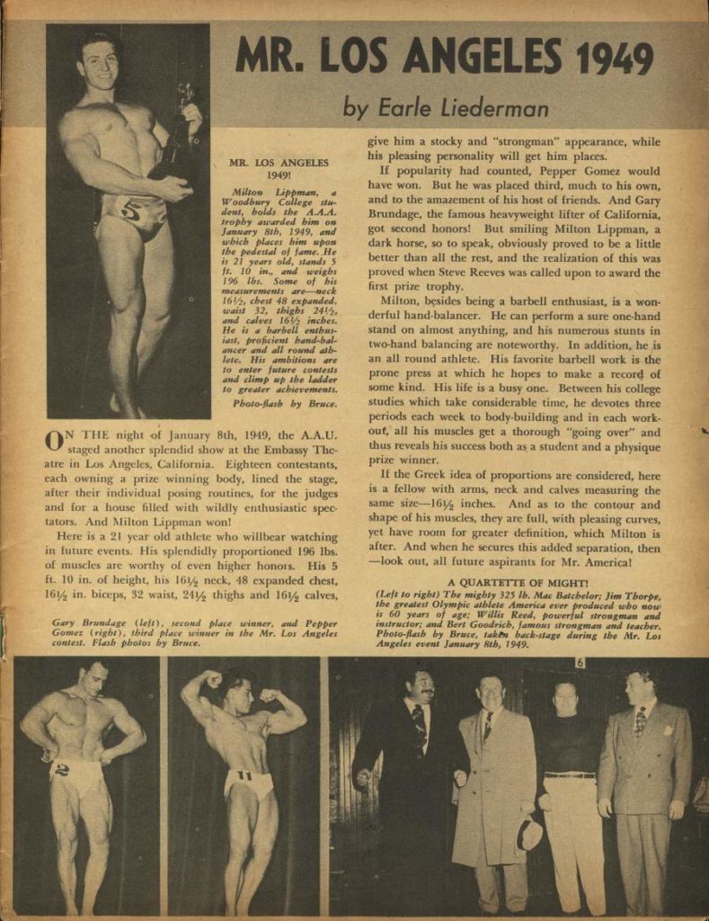 MR. LOS ANGELES 1949
by Earle Liederman
MR. LOS ANGELES 19491
Milton Lippmana Woodbury College sta dent, bolds the AA.A. trophy awarded him on January 8th, 1949, and which places bim spon the pedestal of fame. He is 21 years old, stands 5 ft. 10 in.. and weighs 196 lbs. Some of his measurements are neck 16%, chest 48 expanded, waist 32, thighs 2415, and calves 16 inches. He is a barbell enthus ast, proficient band-bal- ancer and all round ath- lete. His ambitions are to enter future contests and climp up the ladder to greater achievements. Photo-lath by Bruce.
ON THE night of Jannary 8th, 1949, the A.A.U. staged another splendid show at the Embassy The- atre in Los Angeles, California. Eighteen contestants, each owning a prize winning body, lined the stage, after their individual posing routines, for the judges and for a house filled with wildly enthusiastic spec- tators. And Milton Lippman won!
Here is a 21 year old athlete who willbear watching in future events. His splendidly proportioned 196 lbs. of muscles are worthy of even higher honors. His 5 ft. 10 in. of height, his 16½ neck, 48 expanded chest, 16½ in. biceps, 32 waist, 24½ thighs and 16½ calves,
Gary Brundage (left), second place winner, and Pepper Gomez (right), third place winner in the Mr. Los Angeles contest. Flash photos by Bruce.
5
give him a stocky and "strongman" appearance, while his pleasing personality will get him places.
If popularity had counted, Pepper Gomez would have won. But he was placed third, much to his own, and to the amazement of his host of friends. And Gary Brundage, the famous heavyweight lifter of California, got second honors! But smiling Milton Lippman, a dark horse, so to speak, obviously proved to be a little better than all the rest, and the realization of this was proved when Steve Reeves was called upon to award the first prize trophy.
Milton, besides being a barbell enthusiast, is a won- derful hand-balancer. He can perform a sure one-hand stand on almost anything, and his numerous stunts in two-hand balancing are noteworthy. In addition, he is an all round athlete. His favorite barbell work is the prone press at which he hopes to make a record of some kind. His life is a busy one. Between his college studies which take considerable time, he devotes three periods each week to body-building and in each work- out, all his muscles get a thorough "going over" and thus reveals his success both as a student and a physique prize winner.
If the Greek idea of proportions are considered, here is a fellow with arms, neck and calves measuring the same size-16½ inches. And as to the contour and shape of his muscles, they are full, with pleasing curves, yet have room for greater definition, which Milton is after. And when he secures this added separation, then -look out, all future aspirants for Mr. America!
A QUARTETTE OF MIGHT!
(Left to right) The mighty 325 lb. Mac Batchelor: Jim Thorpe. the greatest Olympic athlete America ever produced who now is 60 years of age: Willis Reed, powerful strongman and instructor; and Bert Goodrich, famous strongman and teacher. Photo-flash by Brace, tak backstage during the Mr. Los Angeles event January 8th, 1949.
161