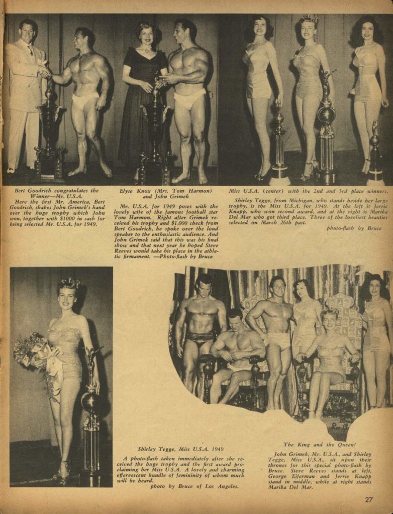Bert Goodrich congratulates the Winner-Mr. U.S.A.
Here the first Mr. America, Bert Goodrich, shakes Jobu Grimek's band over the huge trophy which Jobn won, together with $1000 in cash for being selected Mr. U.S.A. for 1949,
Elyse Knox (Mrs. Tom Harmon) and John Grimek
Mr. USA. for 1949 poses with the lovely wife of the famous football star Tom Harmon. Right after Grimek re- ceived bis trophy and $1,000 check from Bert Goodrich, be spoke over the lond speaker to the enthusiastic audience. And John Grimek said that this was bis final sbow and that next year he hoped Steve Reeves would take his place in the athle tic firmament. -Photo-Bash by Bruce
Miss U.S.A. (center) with the 2nd and 3rd place winners.
Shirley Tegge, from Michigan, who stands beside her large trophy, is the Min U.S.A. for 1949. At the left is Jerrie Knapp, who won second award, and at the right it Marika Del Mar who got third place. Three of the loveliest beauties selected on March 26th past.
photo-flash by Bruce
Shirley Tegge, Miss USA. 1949
A photo flash taken immediately after the re ceived the huge trophy and the first award pro- claiming ber Miss USA. A lovely and charming effervescent bundle of femininity of whom much will be beard.
photo by Bruce of Los Angeles.
The King and the Queen!
John Grimek, Mr. U.S.A.. and Shirley Tegge, Min USA. sit upon their thrames for this special photo-flash by Bruce. Steve Reeves stands at left. George Eiferman and Jerrie Knapp stand in middle, while at right stands Marika Del Mar.
27
