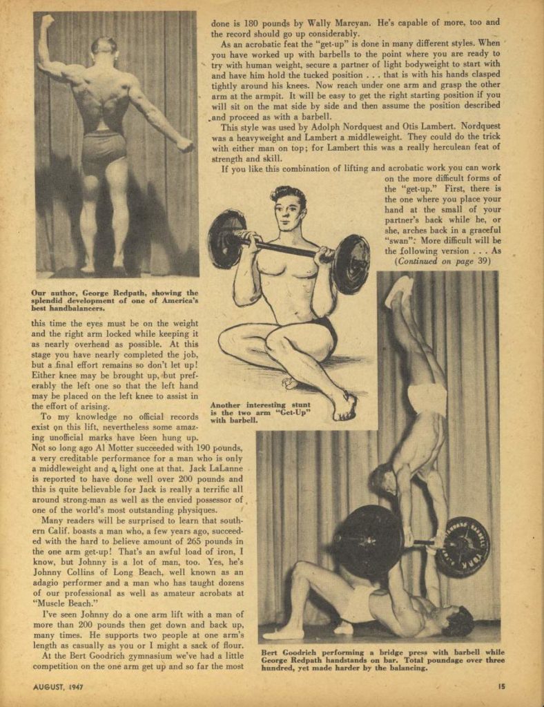done is 180 pounds by Wally Marcyan. He's capable of more, too and the record should go up considerably.
As an acrobatic feat the "get-up" is done in many different styles. When you have worked up with barbells to the point where you are ready to try with buman weight, secure a partner of light bodyweight to start with and have him hold the tucked position... that is with his hands clasped tightly around his knees. Now reach under one arm and grasp the other arm at the armpit. It will be easy to get the right starting position if you will sit on the mat side by side and then assume the position described and proceed as with a barbell. This style was used by Adolph Nordquest and Otis Lambert. Nordquest
was a heavyweight and Lambert a middleweight. They could do the trick
with either man on top; for Lambert this was a really herculean feat of strength and skill. If you like this
combination of lifting and acrobatic work you can work on the more difficult forms of the "get-up." First, there is the one where you place your hand at the small of your partner's back while he, or she, arches back in a graceful "swan": More difficult will be
the following version... As (Continued on page 39)
Our author, George Redpath, showing the splendid development of one of America's best handbalancers.
this time the eyes must be on the weight and the right arm locked while keeping it as nearly overhead as possible. At this stage you have nearly completed the job, but pref- but a final effort remains so don't let up! Either knee may be brought up. erably the left one so that the left hand may be placed on the left knee to assist in the effort of arising.
Another interesting stunt is the two arm "Get-Up" with barbell.
To my knowledge no official records exist on this lift, nevertheless some amaz- ing unofficial marks have been hung up. Not so long ago Al Motter succeeded with 190 pounds. a very creditable performance for a man who is only a middleweight and a light one at that. Jack LaLanne is reported to have done well over 200 pounds and this is quite believable for Jack is really a terrific all around strong-man as well as the envied possessor of one of the world's most outstanding physiques.
Many readers will be surprised to learn that south- ern Calif. boasts a man who, a few years ago, succeed- ed with the hard to believe amount of 265 pounds in the one arm get-up! That's an awful load of iron, I know, but Johnny is a lot of man, too. Yes, he's Johnny Collins of Long Beach, well known as an adagio performer and a man who has taught dozens of our professional as well as amateur acrobats at "Muscle Beach."
I've seen Johnny do a one arm lift with a man of more than 200 pounds then get down and back up. many times. He supports two people at one arm's
length as casually as you or I might a sack of flour. At the Bert Goodrich gymnasium we've had a little competition on the one arm get up and so far the most
AUGUST, 1947
Bert Goodrich performing a bridge press with barbell while George Redpath handstands on bar. Total poundage over three hundred, yet made harder by the balancing.
15