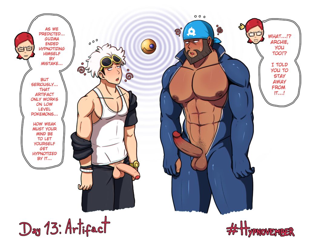 000
AS WE PREDICTED... GUZMA ENDED HYPNOTIZING HIMSELF BY MISTAKE...
BUT SERIOUSLY... THAT ARTIFACT ONLY WORKS ON LOW LEVEL POKEMONS...
I TOLD YOU TO STAY AWAY FROM IT...!
HOW WEAK MUST YOUR MIND BE TO LET YOURSELF GET HYPNOTIZED BY IT...
Day 13: Artifact
000
WHAT...!? ARCHIE, YOU TOO!?
#HYPNOVEMBER