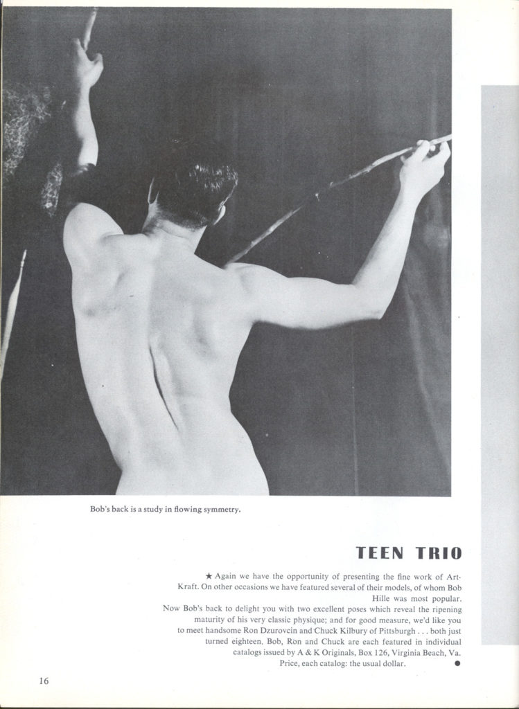 Bob's back is a study in flowing symmetry.
TEEN TRIO
Again we have the opportunity of presenting the fine work of Art- Kraft. On other occasions we have featured several of their models, of whom Bob Hille was most popular. Now Bob's back to delight you with two excellent poses which reveal the ripening maturity of his very classic physique; and for good measure, we'd like you to meet handsome Ron Dzurovcin and Chuck Kilbury of Pittsburgh....both just turned eighteen, Bob, Ron and Chuck are each featured in individual catalogs issued by A & K Originals, Box 126, Virginia Beach, Va. Price, each catalog: the usual dollar.
16