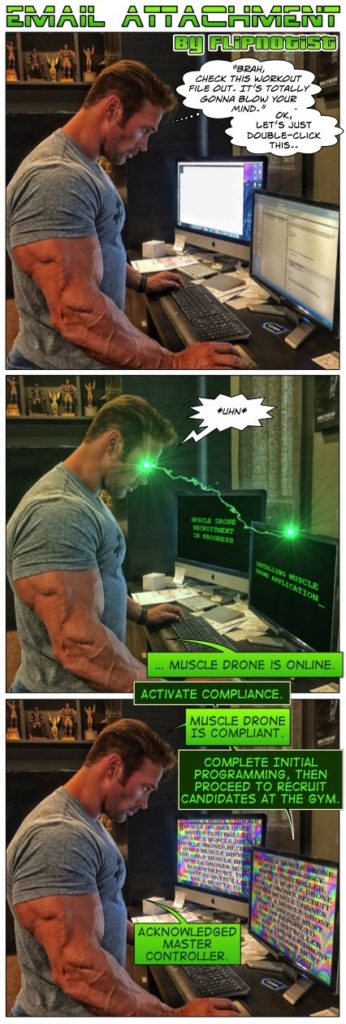 EMAIL ATTACHMENT By FLIPNOTIST:

BRAH, CHECK THIS WORKOUT FILE OUT. IT'S TOTALLY GONNA BLOW YOUR MIND.
OK, LET'S JUST DOUBLE-CLICK THIS..
UHN
LLING MISCLE UCATION
MUSCLE DRONE IS ONLINE.
ACTIVATE COMPLIANCE.
MUSCLE DRONE IS COMPLIANT.
COMPLETE INITIAL PROGRAMMING, THEN PROCEED TO RECRUIT CANDIDATES AT THE GYM.
ACKNOWLEDGED MASTER CONTROLLER