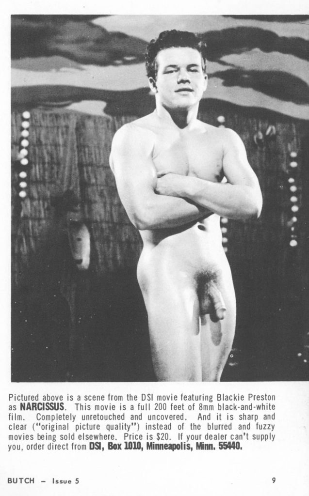 Pictured above is a scene from the DSI movie featuring Blackie Preston as NARCISSUS. This movie is a full 200 feet of 8mm black-and-white
film. Completely unretouched and uncovered. And it is sharp and clear ("original picture quality") instead of the blurred and fuzzy movies being sold elsewhere. Price is $20. If your dealer can't supply you, order direct from DSI, Box 1010, Minneapolis, Minn. 55440.
BUTCH Issue 5