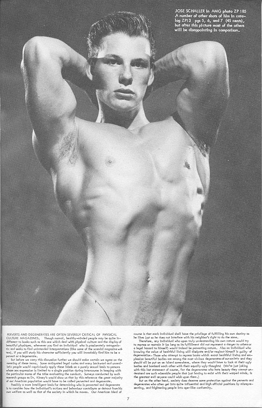 JOSE SCHALLER In AMG photo ZP 185 A number of other shots of him In cata- log ZP13 pgs 5, 6, and 7 (45 cents), but after this picture most of the others will be disappointing In comparison.
PERVERTS AND DEGENERATES ARE OFTEN SEVERELY CRITICAL OF PHYSICAL CULTURE MAGAZINES, Though nomal, healthy-minded people may be quite- Cifferent so books such as this one which deal with physical culture and the display of beautiful physiques, whenever you find an indell who is pinitely antagonis Me and seeks to find unintended interpretation (like some of the scandal megle wr hers), if you will study his character sufficiently you will invariably find him to be pervert or a degenerate.
Bur before we carry this discussion fumber we should make certain we agree on the meaning of these terms. Some antiquated legal codes and many backward and unl te people would copiously apply these label on purely sexual blato persons whose sex expression is limited to a single position during Intercourse in keeping with the particular more of the tribe evaluating the conduct. Surveys conducted by such march group Dr. Kinsey's would show us that by this reference the great majority of our American population would have to be called perverted and degenerate
Polymore intelligent basis for determining who is perverted and degenerate Is to consider how the Individual's ections and behaviour contribute or detract from his own were as well as that of the society in which he moves. Our American ideal of
course is then each individual shall have the privilege of fulfilling his own destiny
be likes just so he does not interfere with Nis neighbor's right to do the same Therefore, any Individuel who upon truly understanding his own nature would my to repressor retro It long as Its fullment did not represent danger to others or legal hazard to himself) would indeed be perverting nature. Also invo knowing the value of healthful living will dispone and/or neglect himself la guilty of degeneration. Those who attempt to repress books which exact healthful living and em- phole beautiful bodles are ong the most vicious degenerates of our society and they should all be put on an lsland somewhere, where they would have to look at their ugly bodies and bombard each other with their equally ugly thought (We're just joking with this lost one of course, for the degenerates who hate beauty they connot un-
7
derstand are such miserable people that just having to exist with their warped minds, is the greatest evil anyone could wish upon them.) But on the other hand, society does deserve some protection against the perverts and degenerates who often ger into que influential and high official positions by pre- senting, and frightening people into ape-like conformity.