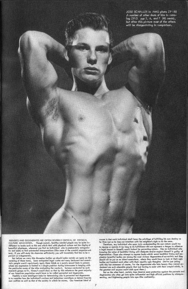 JOSE SCHALLER In AMG photo ZP 185 A number of other shots of him in coro- log ZP13 pgs 5, 6, and 7 (45 cents), but after this picture most of the others will be disappointing in comparison.
PERVERTS AND DEGENERATES ARE OFTEN SEVERELY CRITICAL OF PHYSICAL CULTURE MAGAZINES. Though nomel, healthy-minded people may be quite different to books such as this one which deal with physical culture and the display of beautiful physiques, whenever you find an individual who is passloncely antagonis tic and seeks to find unintended Interpretations (ke some of the scandal magazine w er, if you will study his character wfficiently you will Invariably find him to be a pervert or a degenere,
But before ww carry this datulon further we should make certain we agree on the of these tems, Sore antiquated legal codes and many backward and unre people would a capriciously apply these label on a purely albuls to perso whose sex expression is melted to a single position during Intercourse in keeping with the particular mores of the tribe evaluating the conduct, Surveys conducted by wh reach groups as Dr. Kinsey's would show us that by this reference the great majority
of our American population would have to be called perverted and deer, Polbly a more Intelligent basis for determining who is perverted and degenerate Is to consider how the Individual's actions and behaviour contribute or detract from his own welfare as well as thot of the society In which he moves. Our American Ideal of
counts that each individual shall have the privilege of fulfilling his own destiny he likes just so he does not interfere with his neighbor's right to do the same Therefor, i any Individual who upon truly understanding his own nature would try to repres or restrals It so long as Its fulfillment did not not represent a danger to other or
legal hasard to himself would indeed be perverting nature. Also an Individual who knowing the value of of healthful living will disipate and/or neglect himself is guilty of degeneration. Those who attempt to repress books which exact healthful living and en- st vicious degenerates of our society and they phasize beautiful bodies are among the most victo should all be put on an laland somewhere, where they would have to look their uply bodies and bombard each other with their equally ugly thoughts! (We're just joking with this last statement of course, for the degenerates who hate beauty they cannot un- derstand are such lerable people that just having to east with their warped minds, Is the greatest evil anyone could wish upon thee.)
But an the other hand, society does deserve some protection against the perverts and degenerates who often get into quite influential and high official positions by misrepresenting, and frightening people into ope-like conformity.