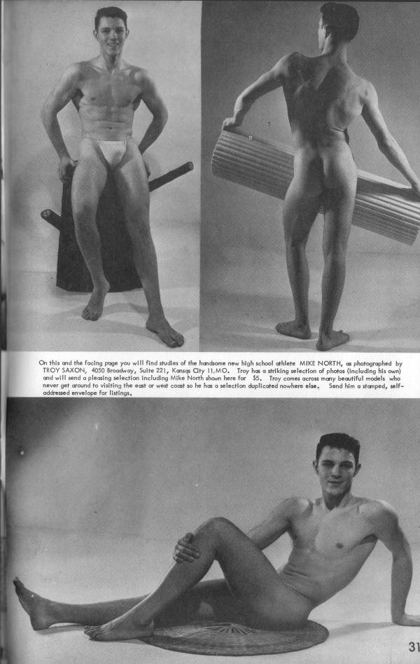 On this and the facing page you will find studies of the handsome new high school athlete MIKE NORTH, as photographed by TROY SAXON, 4050 Broadway, Suite 221, Kansas City 11,MO. Troy has a striking selection of photos (including his own) and will send a pleasing selection including Mike North shown here for $5. Troy comes across many beautiful models who never get around to visiting the east or west coast so he has a selection duplicated nowhere else. Send him a stamped, self- addressed envelope for listings,
31