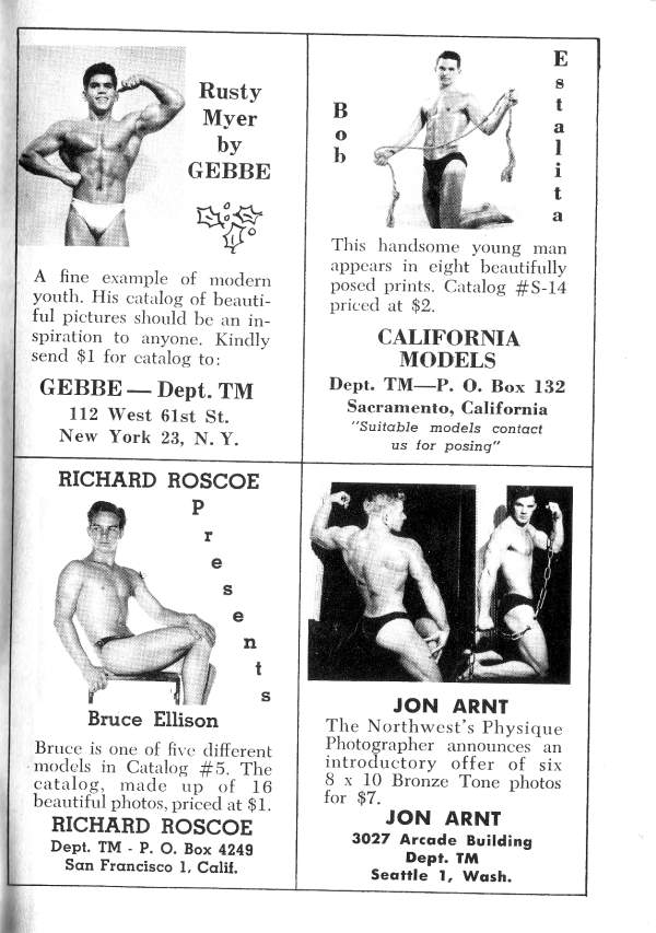 E
t a i t a
Rusty Myer by GEBBE
BO B b
A fine example of modern youth. His catalog of beauti- ful pictures should be an in- spiration to anyone. Kindly send $1 for catalog to:
GEBBE- Dept. TM
112 West 61st St. New York 23, N. Y.
RICHARD ROSCOE
This handsome young man appears in eight beautifully posed prints. Catalog #S-14 priced at $2.
CALIFORNIA MODELS
Dept. TM-P. O. Box 132 Sacramento, California "Suitable models contact us for posing"
P e t
e
n
Bruce Ellison
Bruce is one of five different models in Catalog #5. The catalog, made up of 16 beautiful photos, priced at $1.
RICHARD ROSCOE Dept. TM P. O. Box 4249 San Francisco 1. Calif.
JON ARNT
The Northwest's Physique Photographer announces an introductory offer of six 8 x 10 Bronze Tone photos for $7.
JON ARNT
3027 Arcade Building Dept. TM Seattle 1, Wash.
