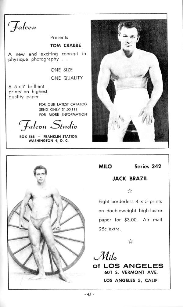 Falcon
Presents
TOM CRABBE
A new and exciting concept in physique photography.
ONE SIZE
ONE QUALITY
6 5x7 brilliant
prints on highest quality paper
FOR OUR LATEST CATALOG SEND ONLY $1.00!!! FOR MORE INFORMATION
Falcon Studio
BOX 568 FRANKLIN STATION WASHINGTON 4, D. C.
MILO
Series 342
JACK BRAZIL
Eight borderless 4 x 5 prints on doubleweight high-lustre paper for $3.00. 25c extra. Air mail
Milo
of LOS ANGELES 601 S. VERMONT AVE.
LOS ANGELES 5, CALIF.
- 43 -