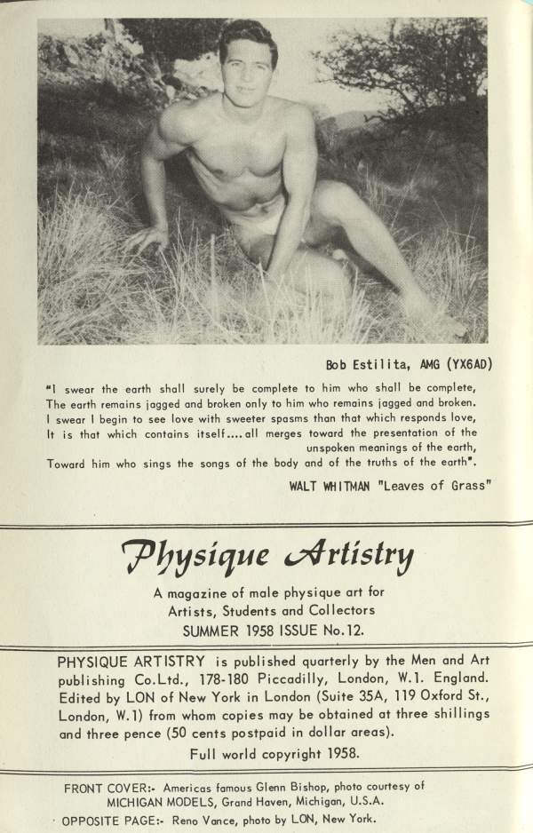Bob Estilita, AMG (YX6AD)
"I swear the earth shall surely be complete to him who shall be complete, The earth remains jogged and broken only to him who remains jagged and broken. I swear I begin to see love with sweeter spasms than that which responds love, It is that which contains itself.... all merges toward the presentation of the
unspoken meanings of the earth, Toward him who sings the songs of the body and of the truths of the earth".
WALT WHITMAN "Leaves of Grass"
Physique Artistry
A magazine of male physique art for Artists, Students and Collectors SUMMER 1958 ISSUE No. 12.
PHYSIQUE ARTISTRY is published quarterly by the Men and Art publishing Co.Ltd., 178-180 Piccadilly, London, W.1. England. Edited by LON of New York in London (Suite 35A, 119 Oxford St., London, W. 1) from whom copies may be obtained at three shillings and three pence (50 cents postpaid in dollar areas).
Full world copyright 1958.
FRONT COVER: Americas famous Glenn Bishop, photo courtesy of MICHIGAN MODELS, Grand Haven, Michigan, U.S.A. OPPOSITE PAGE:- Reno Vance, photo by LON, New York.