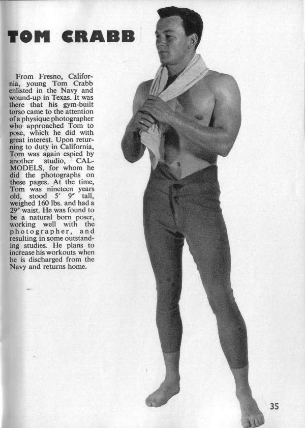 TOM CRABB
From Fresno, Califor- nia, young Tom Crabb enlisted in the Navy and wound-up in Texas. It was there that his gym-built torso came to the attention of a physique photographer who approached Tom to pose, which he did with great interest. Upon retur- ning to duty in California, Tom was again espied by another studio, CAL- MODELS, for whom he did the photographs on these pages. At the time, Tom was nineteen years old, stood 5' 9" tall, weighed 160 lbs. and had a 29" waist. He was found to be a natural born poser, working well with the photographer, and resulting in some outstand- ing studies. He plans to increase his workouts when he is discharged from the Navy and returns home.
35