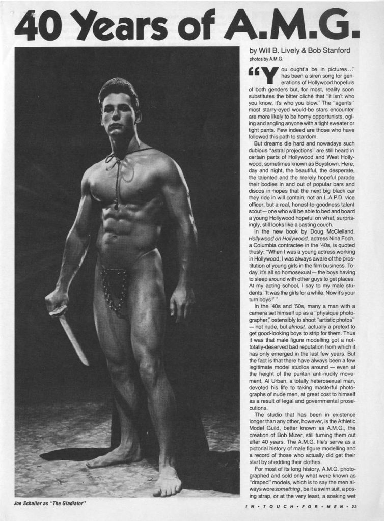 40 Years of A.M.G.
by Will B. Lively & Bob Stanford photos by A.M.G
"Y You oughta be in pictures..." has been a siren song for gen- erations of Hollywood hopefuls of both genders but, for most, reality soon substitutes the bitter cliché that "it isn't who you know, it's who you blow." The "agents" most starry-eyed would-be stars encounter are more likely to be horny opportunists, ogi- ing and angling anyone with a tight sweater or tight pants. Few indeed are those who have followed this path to stardom.
But dreams die hard and nowadays such dubious "astral projections" are still heard in certain parts of Hollywood and West Holly- wood, sometimes known as Boystown. Here, day and night, the beautiful, the desperate. the talented and the merely hopeful parade their bodies in and out of popular bars and discos in hopes that the next big black car they ride in will contain, not an L.A.P.D. vice officer, but a real, honest-to-goodness talent scout-one who will be able to bed and board a young Hollywood hopeful on what, surpris- ingly, still looks like a casting couch.
In the new book by Doug McClelland, Hollywood on Hollywood, actress Nina Foch, a Columbia contractee in the '40s, is quoted thusly: "When I was a young actress working in Hollywood, I was always aware of the pros- titution of young girls in the film business. To- day, it's all so homosexual-the boys having to sleep around with other guys to get places. At my acting school, I say to my male stu- dents, it was the girls for a while. Now it's your turn boys!"
In the '40s and '50s, many a man with a camera set himself up as a "physique photo- grapher," ostensibly to shoot "artistic photos - not nude, but almost, actually a pretext to get good-looking boys to strip for them. Thus it was that male figure modelling got a not- totally-deserved bad reputation from which it has only emerged in the last few years. But the fact is that there have always been a few legitimate model studios around - even at the height of the puritan anti-nudity move- ment, Al Urban, a totally heterosexual man, devoted his life to taking masterful photo- graphs of nude men, at great cost to himself as a result of legal and governmental prose cutions.
The studio that has been in existence longer than any other, however, is the Athletic Model Guild, better known as A.M.G., the creation of Bob Mizer, still turning them out after 40 years. The A.M.G. file's serve as a pictorial history of male figure modelling and a record of those who actually did get their start by shedding their clothes.
For most of its long history, A.M.G. photo- graphed and sold only what were known as "draped" models, which is to say the men al- ways wore something, be it a swim suit, a pos- ing strap, or at the very least, a soaking wet
Joe Schaller as "The Gladiator"
IN TOUCH FOR MEN 23