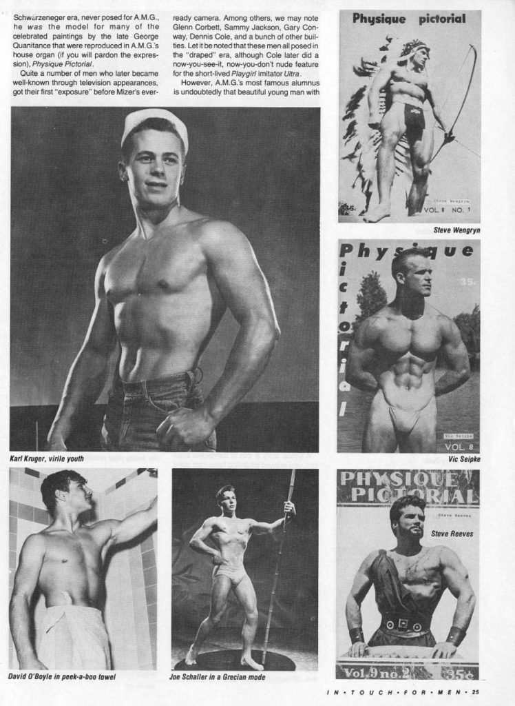 Schwarzeneger era, never posed for A.M.G.. he was the model for many of the celebrated paintings by the late George Quanitance that were reproduced in A.M.G's house organ (if you will pardon the expres- sion), Physique Pictorial.
Quite a number of men who later became well-known through television appearances got their first "exposure" before Mizer's ever
ready camera. Among others, we may note Glenn Corbett, Sammy Jackson, Gary Con- way, Dennis Cole, and a bunch of other buil- ties. Let it be noted that these men all posed in the "draped" era, although Cole later did a now-you-see-it, now-you-don't nude feature
for the short-lived Playgirl imitator Ultra , However, A.M.G.'s most famous alumnus - is undoubtedly that beautiful young man with
Physique
pictorial
VOL NO.
Steve Wengryn
ue
Phys
VOL
Vic Seipke
PHYSIQUE
PICTORIAL
Karl Kruger, virile youth
David O'Boyle in peek-a-boo towel
Joe Schaller in a Grecian mode
Steve Reeves
Vol.9 no. 356
IN TOUCH FOR MEN 25