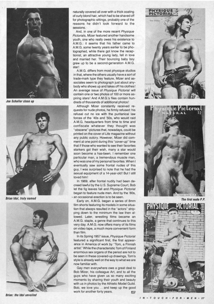 naturally covered all over with a thick coating of curly blond hair, which had to be shaved off for photographic sittings, probably one of the reasons he didn't look forward to the sessions.
PHYSIQUE PICTORIAL
And, in one of the more recent Physique Pictorials, Mizer featured another handsome youth, one who really owes his existence to AM.G: it seems that his father came to A.M.G. some twenty years earlier to be pho- tographed, while there got know the recep- tionist, an attractive young lady, fell in love and married her. Their bouncing baby boy grew up to be a second-generation A.M.G. star!
A.M.G. differs from most physique studios in that, where the others usually have a sort of trade-mark type they feature, Mizer and as- sociates seem to photograph just about any body who shows up and takes off his clothes! An average issue of Physique Pictorial will contain one or two photos of 100 or more as- piring stars! And A.M.G.'s files contain hun- dreds of thousands of additional photos!
Joe Schaller close up
Brian Idol, truly named
Although Mizer constantly received re- quests for nude photos, he firmly refused: his refusal cut no ice with the puritanical law forces of the '40s and '50s, who would raid A.M.G. headquarters from time to time and confiscate whatever they thought was "obscene"-pictures that, nowadays, could be printed on the cover of Life magazine without any public outcry. However, Mizer did com- ment at one point during this "cover-up" time that if those who wanted to see their favorites starkers got their wish, many a star would soon become a has-been. I remember one particular man, a tremendous muscle man, who was one of my personal favorites. When I eventually saw some frontal nudes of this guy, I was surprised to note that he had the sexual equipment of a 14-year-old! But I still loved him!
In 1969, after frontal nudity had been de- creed lawful by the U.S. Supreme Court, Bob let the fig leaves fall and Physique Pictorial began to feature nude men. And by the '80s, ⚫ an occasional erection is to be seen.
Early on, A.M.G. began a series of 8mm film shorts featuring its models in some situa- tion that always resulted in the "actors" strip- ping down to the minimum the law then al- lowed. Later, wrestling films became an A.M.G. staple, a genre that continues to this very day. A.M.G. now offers many of its films on video tape, a much more convenient form than film.
In its Spring 1957 issue, Physique Pictorial featured a significant first, the first appear- ance in America of work by "Tom, a Finnish artist. While the characteristic Tom of Finland enormous sex organs of the period are not to be seen in these covered-up drawings, Tom's style is already well on the way to what we are now familiar with.
Physique Pictorial ATURAL $2
The first nude P.P.
PHYSIQUE PICTORIAL
Brian: the Idol unveiled
Mad Dog Malis
Gay men everywhere owe a great deal to Bob Mizer, his colleague Art, and to all the guys who have given us so many exciting moments by sharing their youth and beauty with us in photos by the Athletic Model Guild Bob, we love you... and keep up the good work for another forty years.
回
IN TOUCH FOR MEN 27