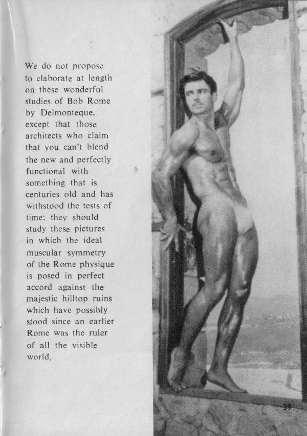We do not propose to claborate at length on these wonderful studies of Bob Rome by Delmonteque. except that those architects who claim that you can't blend the new and perfectly functional with something that is centuries old and has withstood the tests of time: they should study these pictures in which the ideal muscular symmetry of the Rome physique is posed in perfect accord against the majestic hilltop ruins which have possibly stood since an earlier Rome was the ruler of all the visible world.
39