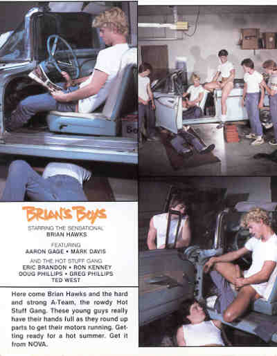 BRIAN'S Boy's STARRING THE SENSATIONAL
BRIAN HAWKS AARON GAGE MARK DAVIS
FEATURING
AND THE HOT STURE GANG ERIC BRANDON RON KENNEY DOUG PHILLIPS GREG PHILLIPS TED WEST
Here come Brian Hawks and the hard and strong A Team, the rowdy Hot Stuff Gang. These young guys really have their hands full as they round up parts to get their motors running. Get ting ready for a hot summer. Get it from NOVA