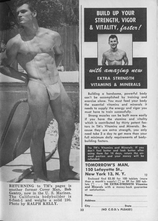 BUILD UP YOUR STRENGTH, VIGOR & VITALITY, faster!
with amazing new EXTRA STRENGTH VITAMINS & MINERALS
Building a handsome, powerful body can't be accomplished by training and exercise alone. You must feed your body the essential vitamins and minerals it needs to supply the energy and vigor you must have to train successfully.
Strong muscles can be built more easily if you have the stamina and vitality which is contributed by thirty potent fac- tors in TM's Vitamins and Minerals. Be- cause they are extra strength, you only need take 3 a day to get more than your full minimum daily requirements of body- building factors.
Try TM's Vitamins and Minerals. If you don't feel better and look better after using them for 14 days, return the un- used portion and your money will be refunded.
TOMORROW'S MAN, 150 Lafayette St., New York 13, N. Y.
12
Enclosed find $3.50 for 100 tablets (more) than a month's supply) or $9 for 300 tab- lets TM EXTRA-STRENGTH Vitamins and Minerals with a money-back guarantee of satisfaction.
Name....
Address..
City
33
State
(NO C.O.D.'s PLEASE!)
RETURNING to TM's pages is another former Cover Man, Bob Gentry, now in the U. S. Marines. The California bodybuilder is 6-foot-1 and weighs a solid 190. Photo by RALPH KELLY.