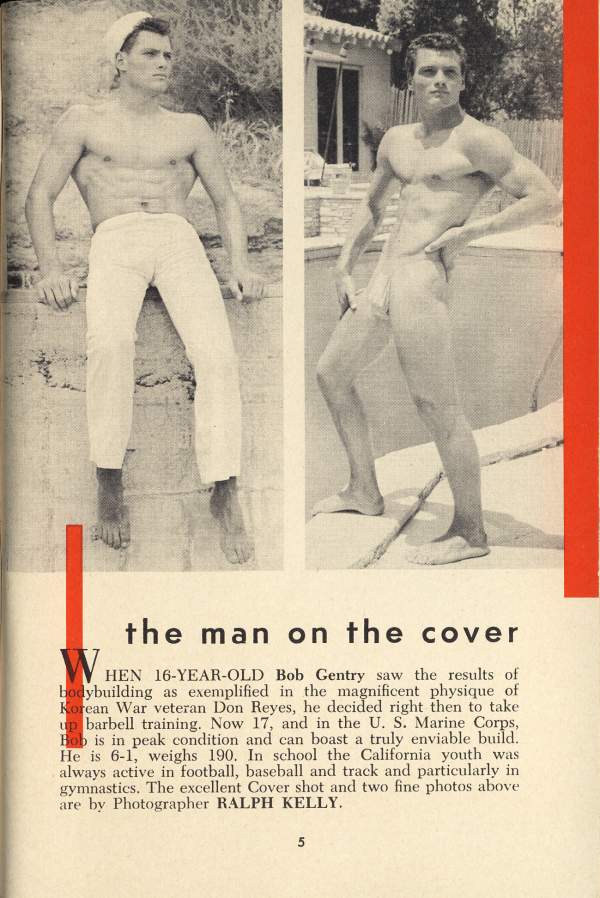 the man on the cover
WHEN 16-YEAR-OLD Bob Gentry saw the results of bodybuilding as exemplified in the magnificent physique of Korean War veteran Don Reyes, he decided right then to take up barbell training. Now 17, and in the U. S. Marine Corps, Bob is in peak condition and can boast a truly enviable build. He is 6-1, weighs 190. In school the California youth was always active in football, baseball and track and particularly in gymnastics. The excellent Cover shot and two fine photos above are by Photographer RALPH KELLY.