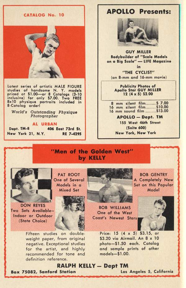 CATALOG No. 10
Latest series of artistic MALE FIGURE studies of handsome N. Y. models priced at $1.00 or 8 Catalogs (3-10 inclusive) for only $7.00. Two FREE 8x10 physique portraits included in 8-Catalog order!
World's Outstanding Physique
Photographer
AL URBAN
Dept. TM-8 New York 21, N.Y.
406 East 73rd St. RE 7-4295
"Men of the Golden West" by KELLY
PAT ROOT One of Several Models in a Mixed Set
APOLLO Presents:
GUY MILLER
Bodybuilder of "Scale Models on a Big Scale"-LIFE Magazine in "THE CYCLIST" (an 8-mm and 16-mm movie)
Publicity Photos of
Apollo Star GUY MILLER
12 (4 x 5) $2.00
8 mm silent film.. 16 mm silent film..... $ 7.00 $10.00
16 mm sound film.
$13.00
APOLLO-Dept. TM
155 West 46th Street (Suite 600) New York, New York
BOB GENTRY A Completely New Set on this Popular Model
DON REYES Two Sets Available- Indoor or Outdoor (State Choice)
BOB WILLIAMS One of the West Coast's Newest Stars
Fifteen studies on double- weight paper, from original negative. Exceptional studies for the artist, and highly recommended for tone and definition reference.
Price: 15 (4 x 5) $3.15, or $3.20 via Airmail. An 8 x 10 photo-$1.50 each. Catalog and sample prints of other models-$1.00.
RALPH KELLY - Dept TM Box 75082, Sanford Station
Los Angeles 5, California