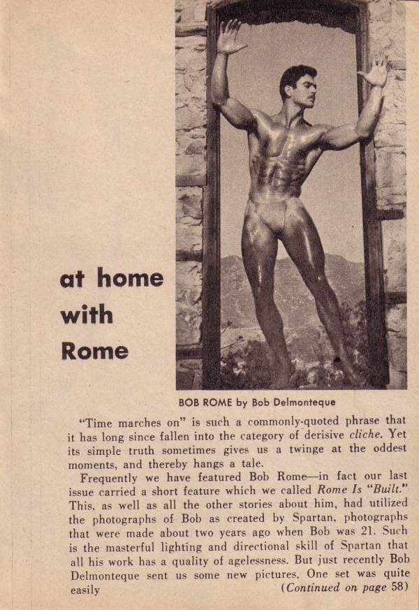 at home with Rome
BOB ROME by Bob Delmonteque
"Time marches on" is such a commonly-quoted phrase that it has long since fallen into the category of derisive cliche. Yet its simple truth sometimes gives us a twinge at the oddest moments, and thereby hangs a tale...
Frequently we have featured Bob Rome-in fact our last issue carried a short feature which we called Rome Is "Built." This, as well as all the other stories about him, had utilized the photographs of Bob as created by Spartan, photographs that were made about two years ago when Bob was 21. Such is the masterful lighting and directional skill of Spartan that all his work has a quality of agelessness. But just recently Bob Delmonteque sent us some new pictures. One set was quite easily (Continued on page 58)