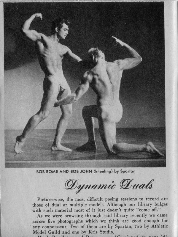 BOB ROME AND BOB JOHN (kneeling) by Spartan
Dynamic Duals
Picture-wise, the most difficult posing sessions to record are those of dual or multiple models. Although our library bulges with such material most of it just doesn't quite "come off."
As we were browsing through said library recently we came across five photographs which we think are good enough for any connoisseur. Two of them are by Spartan, two by Athletic Model Guild and one by Kris Studio.
D
jago 161