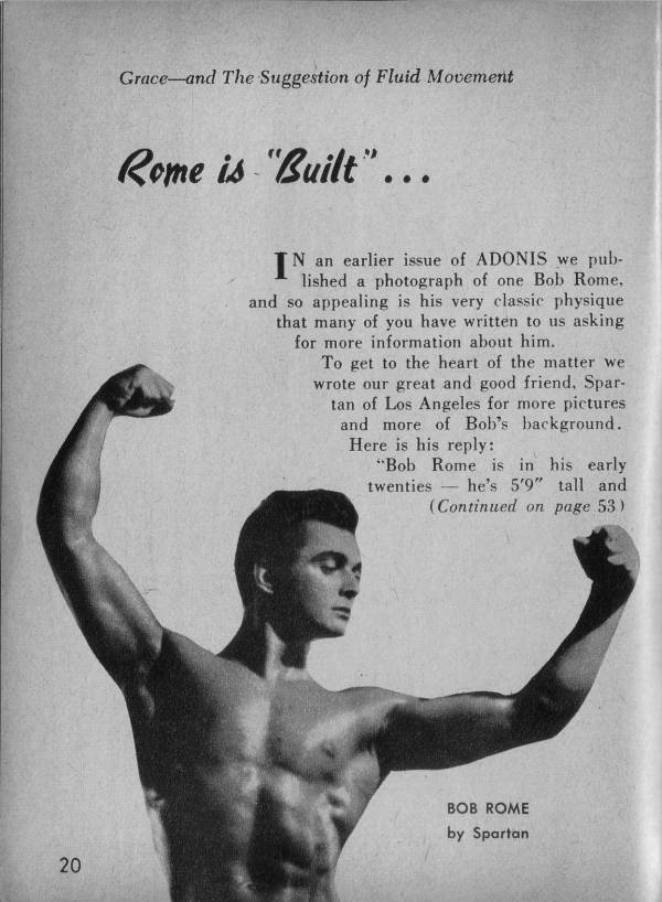 Grace and The Suggestion of Fluid Movement
Rome is "Built"...
N an earlier issue of ADONIS we pub- lished a photograph of one Bob Rome,. and so appealing is his very classic physique that many of you have written to us asking for more information about him.
To get to the heart of the matter we wrote our great and good friend, Spar- tan of Los Angeles for more pictures and more of Bob's background. Here is his reply:
"Bob Rome is in his early
twenties he's 5'9" tall and
(Continued on page 53)
20
BOB ROME by Spartan