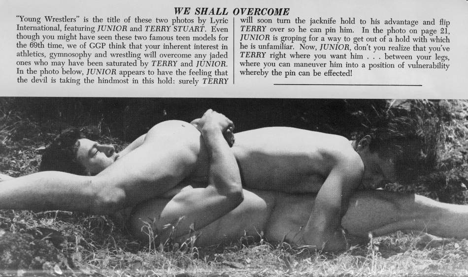 WE SHALL OVERCOME
"Young Wrestlers" is the title of these two photos by Lyric International, featuring JUNIOR and TERRY STUART. Even though you might have seen these two famous teen models for the 69th time, we of GGP think that your inherent interest in athletics, gymnosophy and wrestling will overcome any jaded ones who may have been saturated by TERRY and JÚNIOR. In the photo below, JUNIOR appears to have the feeling that the devil is taking the hindmost in this hold: surely TERRY
will soon turn the jacknife hold to his advantage and flip TERRY over so he can pin him. In the photo on page 21, JUNIOR is groping for a way to get out of a hold with which he is unfamiliar. Now, JUNIOR, don't you realize that you've TERRY right where you want him... between your legs, where you can maneuver him into a position of vulnerability whereby the pin can be effected!