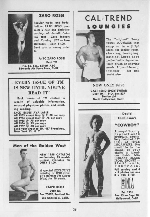 ZARO ROSSI
CAL-TREND LOUNGIES
Popular model and body- builder ZARO ROSSI pre- sents 2 new and exclusive catalogs of himself. Cata- log #26-Zaro Indoors and Catalog #27 - Zaro Outdoors each $1.00. Send cash or money order to:
A/1C ZARO ROSSI Dept TM Hq. Sq. Sec., 6510th ABG
Edwards Air Force Base, Calif.
EVERY ISSUE OF TM IS NEW UNTIL YOU'VE READ IT!
Back issues of TM contain wealth of valuable information, unusual physique photos and excit-
ing reading. BACK ISSUES AVAILABLE:
All 1953 except May @ $1.00 per copy
All 1954 except May @ 75 per copy All 1955 @ 75 per copy Send your order to TM, 487 Broadway, New York 13, N. Y.
All 1956@ 75 per copy All 1957@ 50 per copy
Men of the Golden West
NEW 1958 CATALOG -featuring 15 models now available for ONLY $1.00.
A special EXCLUSIVE catalog of BOB GEN- TRY (former TM Cover Man) for 50 cents.
RALPH KELLY Dept TM
Box 75082, Sanford Sta. Los Angeles 5, Calif.
36
The "original" Terry Towel LOUNGIES that snap on in a jiffy! Ideal for locker room, shaving, lounging, bathing. Large deep pocket holds cigarettes, tooth brush or shaving needs. Adjustable snap fastener fits any waist size.
NOW ONLY $2.95
CAL-TREND SPORTSWEAR
Dept TM-P.O. Box 237 Station #4 North Hollywood, Calif..
David Tomlinson's
"COWBOY"
A magnificently proportioned sculpture, exquis- itely detailed, 12" tall, of fired INCAWARE. Not available in the shops. In your choice of luxuri- ous finish: MA. HOGANY, BLACK IRON, BRONZE- $14.95 each, POSTPAID.
Full catalog and 4 x 5 photos (or one 8 x 10): $1.00.
INCA
Est. 1951 Box 45 Dept TM Hollywood, Calif.