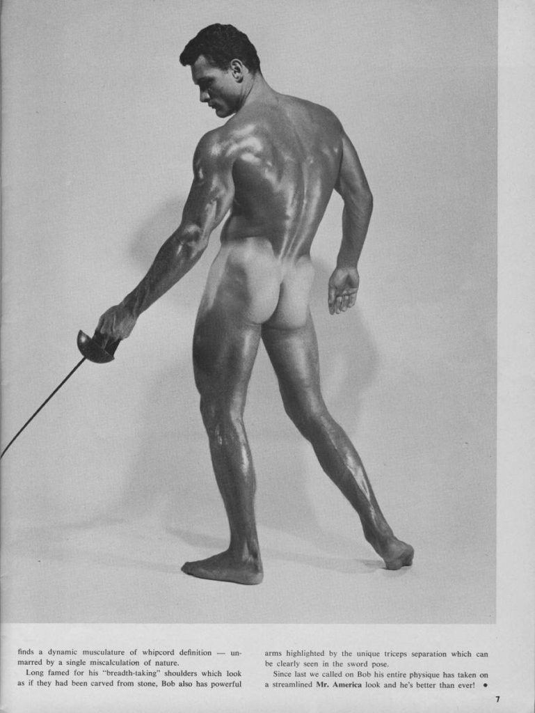 finds a dynamic musculature of whipcord definition-un
marred by a single miscalculation of nature.
-
Long famed for his "breadth-taking" shoulders which look as if they had been carved from stone, Bob also has powerful
arms highlighted by the unique triceps separation which can be clearly seen in the sword pose.
Since last we called on Bob his entire physique has taken on a streamlined Mr. America look and he's better than ever!
7