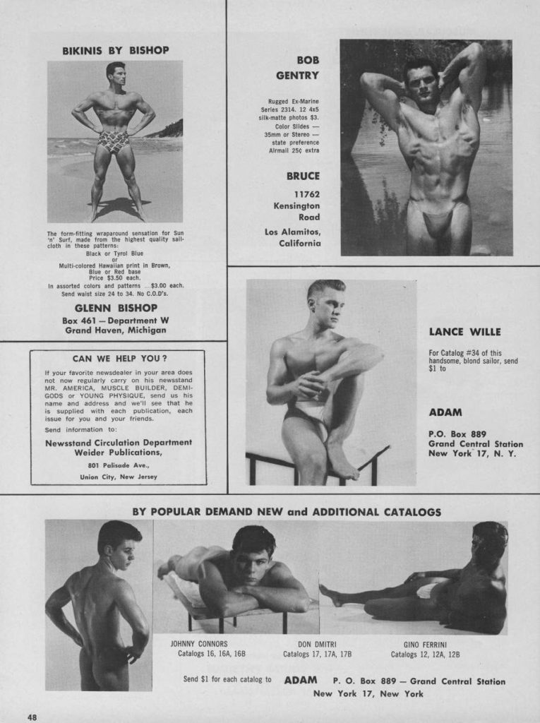 BIKINIS BY BISHOP
BOB GENTRY
Rugged Ex-Marine Series 2314 12 45 silk-matte photos $3 Color Slides- 35mm or Stereo- state preference Airmail 25¢ extra
BRUCE
11762
Kensington Road
The form-fitting wraparound sensation for Sun Surf, made from the highest quality sall- cloth in these patterns:
Los Alamitos, California
Black or Tyrol Blue Multi-colored Hawaiian print in Brown, Blue or Red base Price $3.50 each, In assorted colors and patterns $3.00 each. Send waist size 24 to 34. No C.0.0's.
GLENN BISHOP
Box 461-Department W Grand Haven, Michigan
CAN WE HELP YOU?
LANCE WILLE
For Catalog #34 of this handsome, blond sailor, send $1 to
If your favorite newsdealer in your area does not now regularly carry on his newsstand MR. AMERICA, MUSCLE BUILDER, DEMI- GODS or YOUNG PHYSIQUE, send us his name and address and we'll see that he is supplied with each publication, each issue for you and your friends. Send information to:
Newsstand Circulation Department Weider Publications,
801 Palisade Ave...
ADAM
P.O. Box 889 Grand Central Station New York 17, N. Y.
BY POPULAR DEMAND NEW and ADDITIONAL CATALOGS
Union City, New Jersey
JOHNNY CONNORS Catalogs 16. 16A, 168
DON DMITRI Catalogs 17, 17A, 178
GINO FERRINI Catalogs 12, 12A, 128
48
New York 17, New York
Send $1 for each catalog to ADAM P. O. Box 889- Grand Central Station