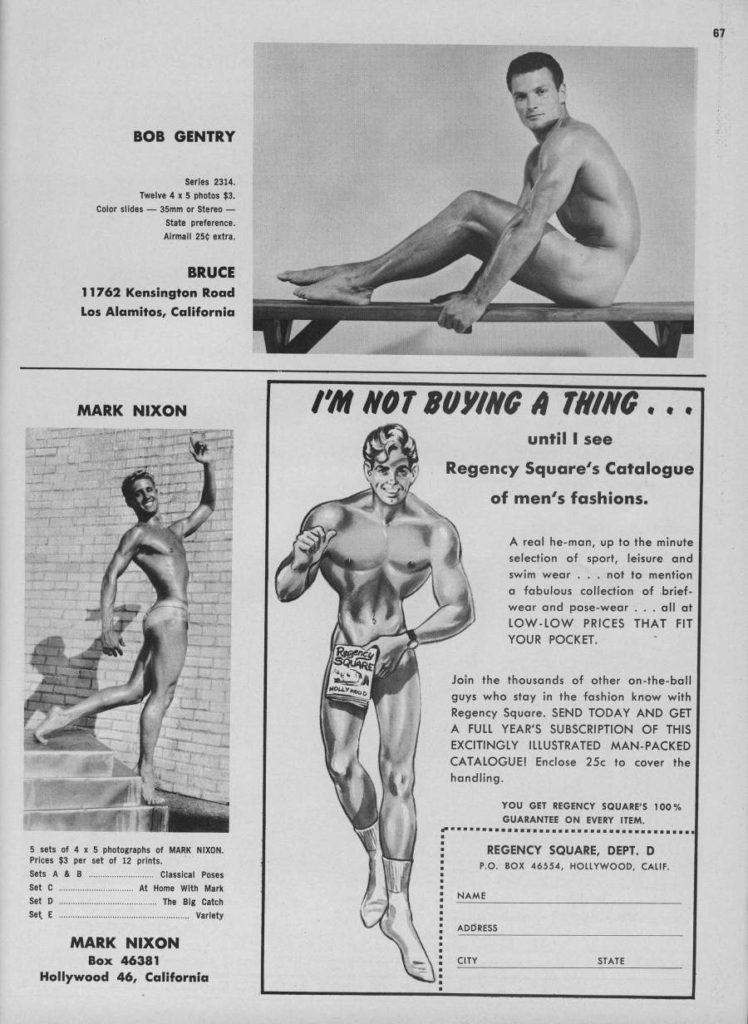 BOB GENTRY
Twelve 4 x 5 photos 13. Color slides-35mm or Stereo-
Series 2314.
State preferencs.
Airmail 250 extra
BRUCE
11762 Kensington Road Los Alamitos, California
MARK NIXON
I'M NOT BUYING A THING..
until I see
Regency Square's Catalogue
of men's fashions.
A real he-man, up to the minute selection of sport, leisure and swim wear... not to mention a fabulous collection of brief- wear and pose-wear... all at LOW-LOW PRICES THAT FIT YOUR POCKET.
Join the thousands of other on-the-ball guys who stay in the fashion know with Regency Square. SEND TODAY AND GET A FULL YEAR'S SUBSCRIPTION OF THIS EXCITINGLY ILLUSTRATED MAN-PACKED CATALOGUE! Enclose 25c to cover the handling.
YOU GET REGENCY SQUARE'S 100% GUARANTEE ON EVERY ITEM.
REGENCY SQUARE, DEPT. D P.O. BOX 46554, HOLLYWOOD, CALIF.
NAME
ADDRESS
CITY
5 sets of 4 x 5 photographs of MARK NIXON. Prices $3 per set of 12 prints.
Sets A&B
Set C
Set D
Set E
Classical Poses At Home With Mark
The Big Catch
Variety
MARK NIXON Box 46381
Hollywood 46, California
STATE
Regency
SQUARE