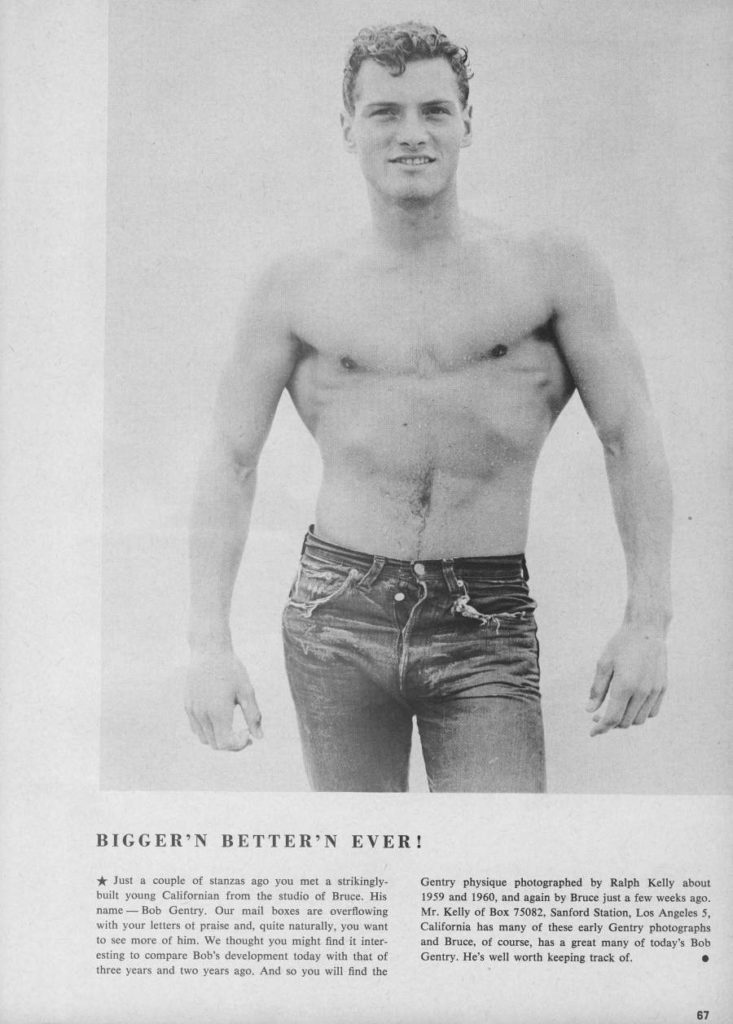 BIGGER'N BETTER'N EVER!
Just a couple of stanzas ago you met a strikingly- built young Californian from the studio of Bruce. His name-Bob Gentry. Our mail boxes are overflowing with your letters of praise and, quite naturally, you want to see more of him. We thought you might find it inter- esting to compare Bob's development today with that of three years and two years ago. And so you will find the
Gentry physique photographed by Ralph Kelly about 1959 and 1960, and again by Bruce just a few weeks ago. Mr. Kelly of Box 75082. Sanford Station, Los Angeles 5, California has many of these early Gentry photographs and Bruce, of course, has a great many of today's Bob Gentry. He's well worth keeping track of.
67