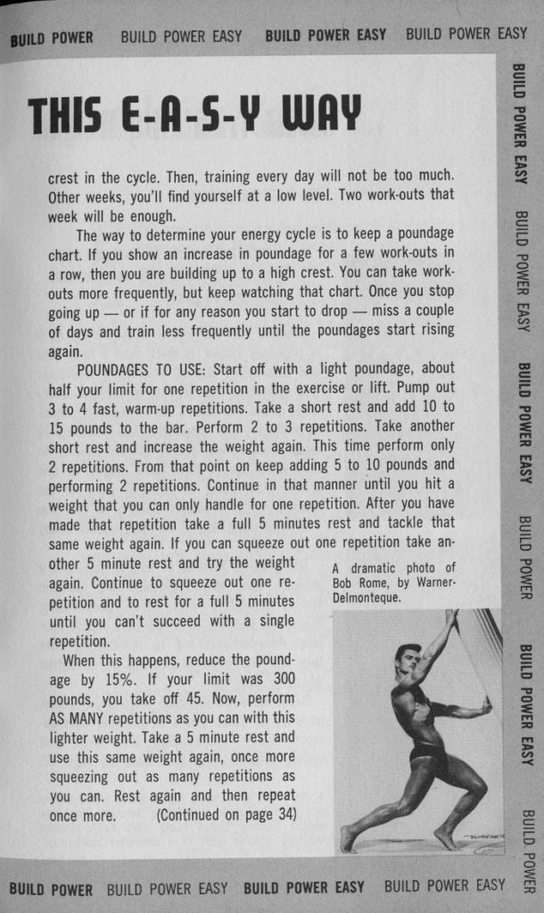 BUILD POWER
BUILD POWER EASY
BUILD POWER EASY
BUILD POWER EASY
BUILD POWER EASY
THIS E-A-S-Y WAY
crest in the cycle. Then, training every day will not be too much. Other weeks, you'll find yourself at a low level. Two work-outs that week will be enough.
The way to determine your energy cycle is to keep a poundage chart. If you show an increase in poundage for a few work-outs in a row, then you are building up to a high crest. You can take work- outs more frequently, but keep watching that chart. Once you stop going up or if for any reason you start to drop miss a couple of days and train less frequently until the poundages start rising again.
POUNDAGES TO USE: Start off with a light poundage, about half your limit for one repetition in the exercise or lift. Pump out 3 to 4 fast, warm-up repetitions. Take a short rest and add 10 to 15 pounds to the bar. Perform 2 to 3 repetitions. Take another short rest and increase the weight again. This time perform only 2 repetitions. From that point on keep adding 5 to 10 pounds and performing 2 repetitions. Continue in that manner until you hit a weight that you can only handle for one repetition. After you have made that repetition take a full 5 minutes rest and tackle that same weight again. If you can squeeze out one repetition take an- other 5 minute rest and try the weight until you can't succeed with a single repetition.
A dramatic photo of again. Continue to squeeze out one re- Bob Rome, by Warner- petition and to rest for a full 5 minutes Delmonteque.
When this happens, reduce the pound- age by 15%. If your limit was 300 pounds, you take off 45. Now, perform AS MANY repetitions as you can with this lighter weight. Take a 5 minute rest and use this same weight again, once more squeezing out as many repetitions as you can. Rest again and then repeat once more. (Continued on page 34)
BUILD POWER BUILD POWER EASY BUILD POWER EASY
BUILD POWER EASY
BUILD POWER EASY
BUILD POWER EASY
BUILD POWER
BUILD POWER EASY
BUILD POWER