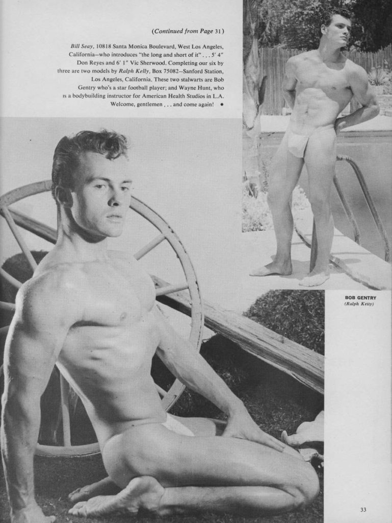 (Continued from Page 31)
Bill Seay, 10818 Santa Monica Boulevard, West Los Angeles, California-who introduces "the long and short of it"...5" 4" Don Reyes and 6' 1" Vie Sherwood. Completing our six by three are two models by Ralph Kelly, Box 75082-Sanford Station, Los Angeles, California. These two stalwarts are Bob Gentry who's a star football player; and Wayne Hunt, who In a bodybuilding instructor for American Health Studios in L.A. Welcome, gentlemen,.. and come again!
BOB GENTRY [Ralph Kelly)
33
