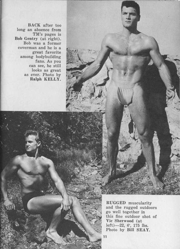 BACK after too long an absence from TM's pages is Bob Gentry (at right). Bob was a former coverman and he is a great favorite among bodybuilding fans. As you can see, he still looks as great as ever. Photo by Ralph KELLY.
RUGGED muscularity and the rugged outdoors go well together in this fine outdoor shot of Vic Sherwood (at) left)-22, 6', 175 lbs. Photo by Bill SEAY.
11