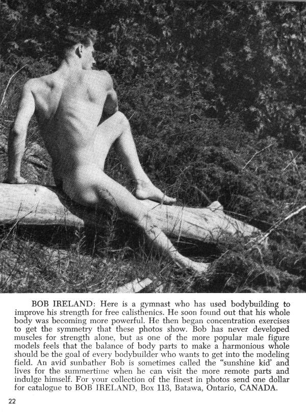 BOB IRELAND: Here is a gymnast who has used bodybuilding to improve his strength for free calisthenics. He soon found out that his whole body was becoming more powerful. He then began concentration exercises to get the symmetry that these photos show. Bob has never developed muscles for strength alone, but as one of the more popular male figure models feels that the balance of body parts to make a harmonious whole should be the goal of every bodybuilder who wants to get into the modeling field. An avid sunbather Bob is sometimes called the "sunshine kid' and lives for the summertime when he can visit the more remote parts and indulge himself. For your collection of the finest in photos send one dollar for catalogue to BOB IRELAND, Box 113, Batawa, Ontario, CANADA.
22